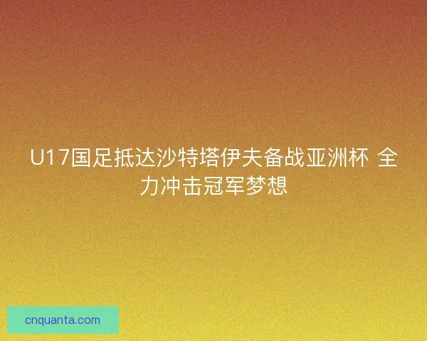 U17国足抵达沙特塔伊夫备战亚洲杯 全力冲击冠军梦想