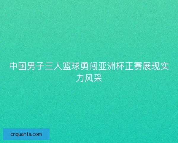 中国男子三人篮球勇闯亚洲杯正赛展现实力风采