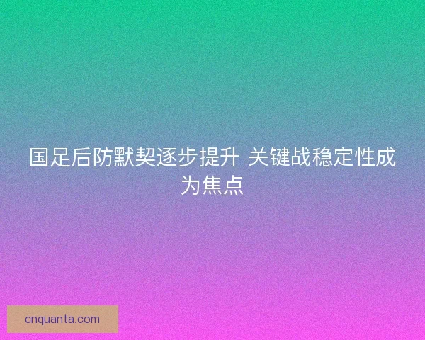 国足后防默契逐步提升 关键战稳定性成为焦点